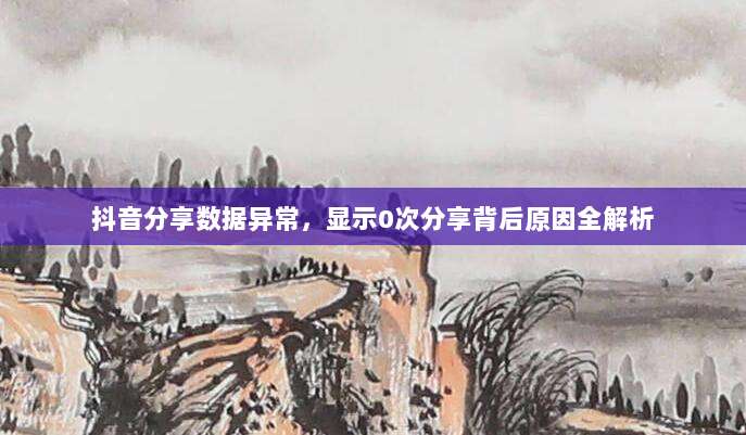抖音分享数据异常,显示0次分享背后原因全解析