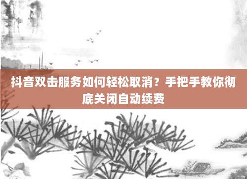 抖音双击服务如何轻松取消?手把手教你彻底关闭自动续费