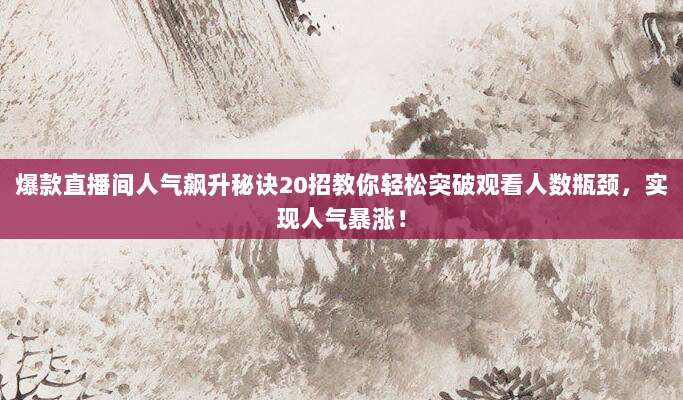 爆款直播间人气飙升秘诀20招教你轻松突破观看人数瓶颈,实现人气暴涨!