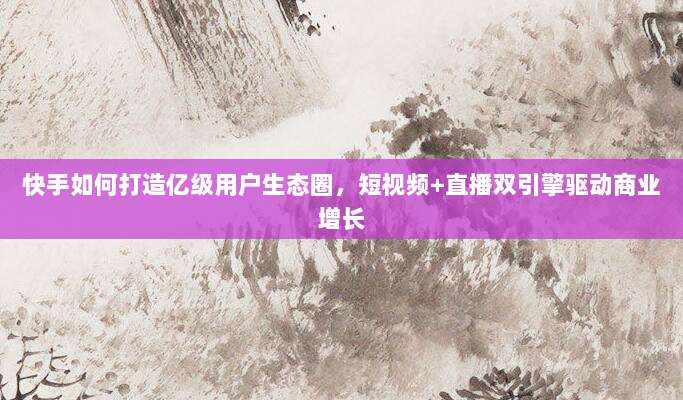 快手如何打造亿级用户生态圈,短视频+直播双引擎驱动商业增长