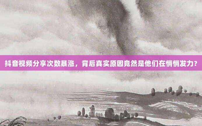 抖音视频分享次数暴涨,背后真实原因竟然是他们在悄悄发力?