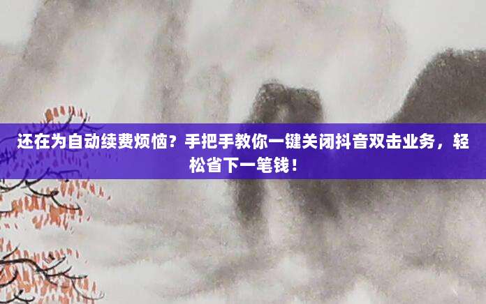 还在为自动续费烦恼?手把手教你一键关闭抖音双击业务,轻松省下一笔钱!