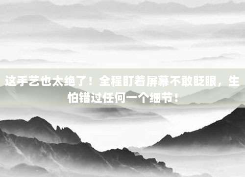 这手艺也太绝了!全程盯着屏幕不敢眨眼,生怕错过任何一个细节!