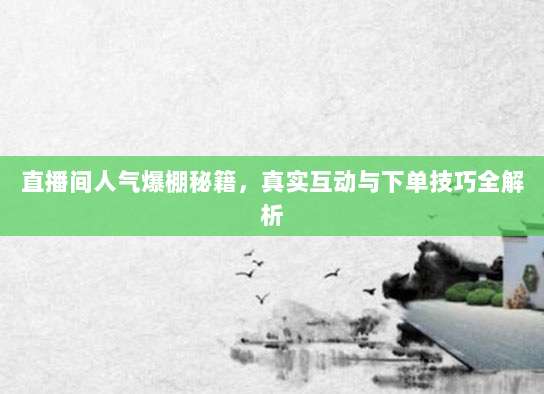 直播间人气爆棚秘籍,真实互动与下单技巧全解析